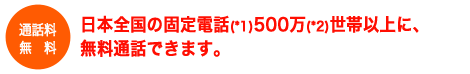 日本全国の固定電話500万世帯以上に、無料通話できます。