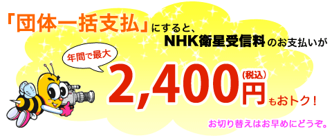 「団体一括支払」にすると、NHK衛星受信料のお支払いが、年間で最大2,400円(税込)もおトク! お切り替えはお早めにどうぞ。