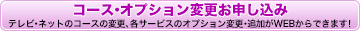 コース・オプション変更お申し込み／テレビ・ネットのコースの変更、各サービスのオプション変更・追加がWEBからできます！