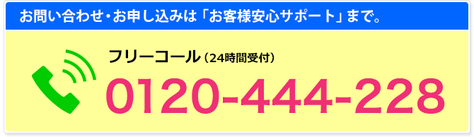 お問い合わせ・お申し込みは「お客様安心サポート」まで。／フリーコール(24時間受付)0120-444-228