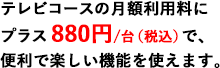 テレビコースの月額利用料にプラス880円/台（税込）で、便利で楽しい機能を使えます。