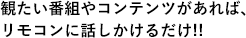 観たい番組やコンテンツがあれば、リモコンに話しかけるだけ!!