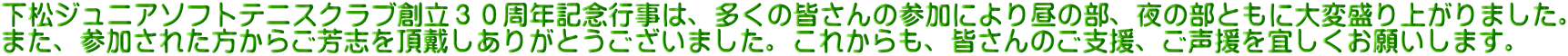 下松ジュニアソフトテニスクラブ創立３０周年記念行事は、多くの皆さんの参加により昼の部、夜の部ともに大変盛り上がりました。 また、参加された方からご芳志を頂戴しありがとうございました。これからも、皆さんのご支援、ご声援を宜しくお願いします。